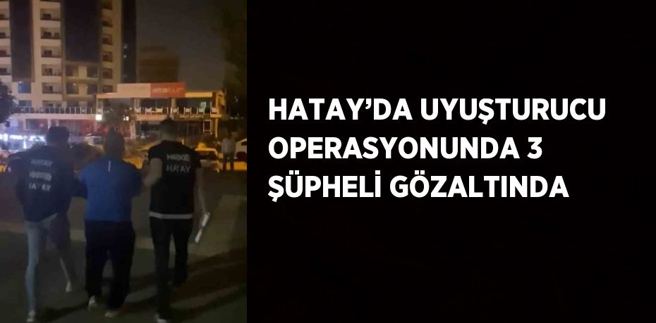 HATAY’DA UYUŞTURUCU OPERASYONUNDA 3 ŞÜPHELİ GÖZALTINDA