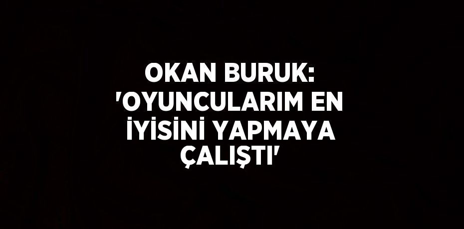 OKAN BURUK: 'OYUNCULARIM EN İYİSİNİ YAPMAYA ÇALIŞTI'