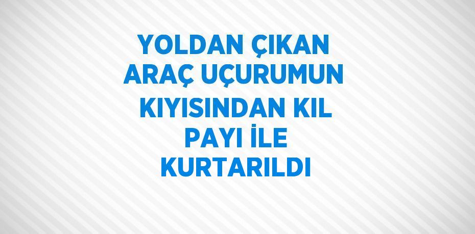 YOLDAN ÇIKAN ARAÇ UÇURUMUN KIYISINDAN KIL PAYI İLE KURTARILDI