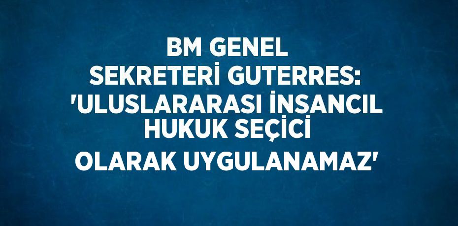 BM GENEL SEKRETERİ GUTERRES: 'ULUSLARARASI İNSANCIL HUKUK SEÇİCİ OLARAK UYGULANAMAZ'