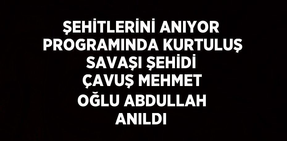 ŞEHİTLERİNİ ANIYOR PROGRAMINDA KURTULUŞ SAVAŞI ŞEHİDİ ÇAVUŞ MEHMET OĞLU ABDULLAH ANILDI