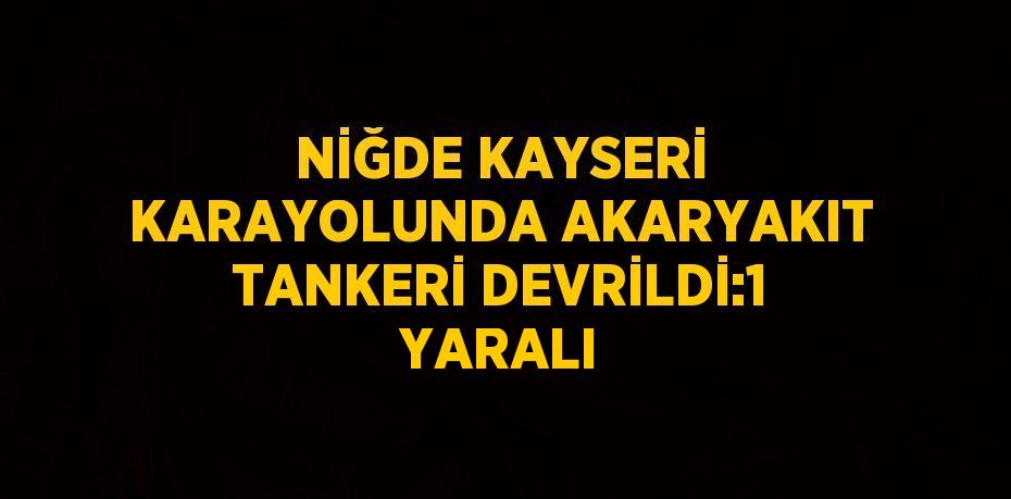 NİĞDE KAYSERİ KARAYOLUNDA AKARYAKIT TANKERİ DEVRİLDİ:1 YARALI