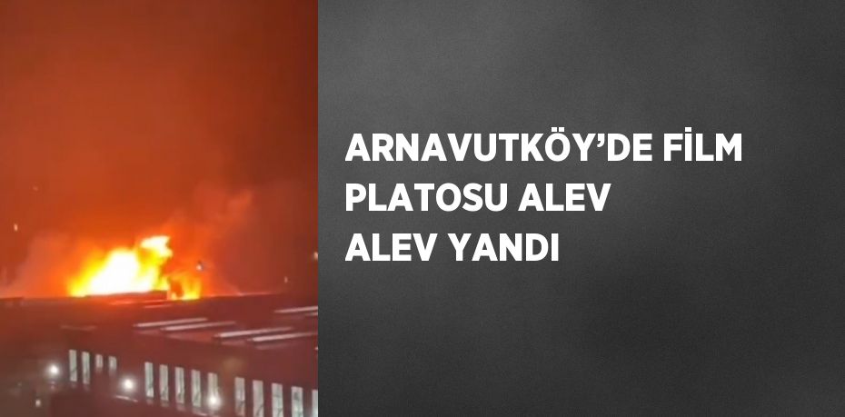 ARNAVUTKÖY’DE FİLM PLATOSU ALEV ALEV YANDI