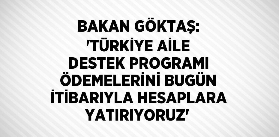 BAKAN GÖKTAŞ: 'TÜRKİYE AİLE DESTEK PROGRAMI ÖDEMELERİNİ BUGÜN İTİBARIYLA HESAPLARA YATIRIYORUZ'