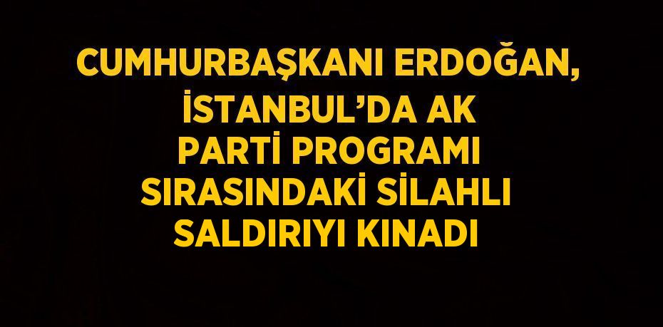 CUMHURBAŞKANI ERDOĞAN, İSTANBUL’DA AK PARTİ PROGRAMI SIRASINDAKİ SİLAHLI SALDIRIYI KINADI