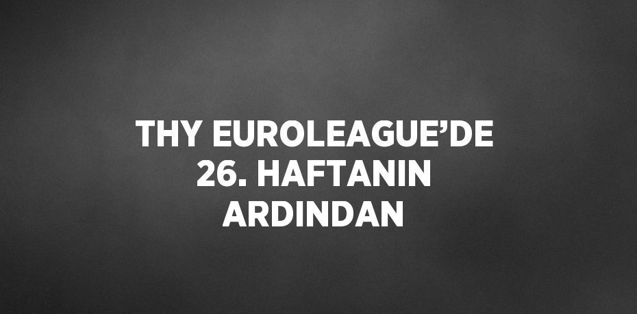 THY EUROLEAGUE’DE 26. HAFTANIN ARDINDAN
