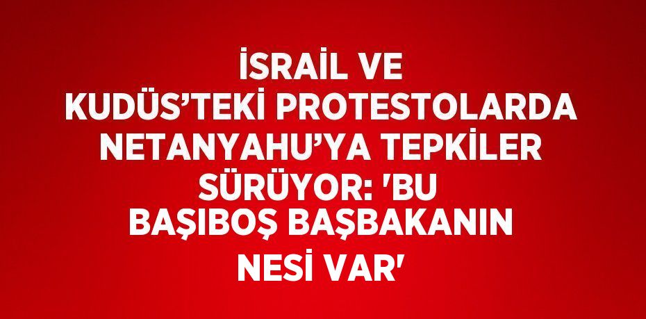İSRAİL VE KUDÜS’TEKİ PROTESTOLARDA NETANYAHU’YA TEPKİLER SÜRÜYOR: 'BU BAŞIBOŞ BAŞBAKANIN NESİ VAR'