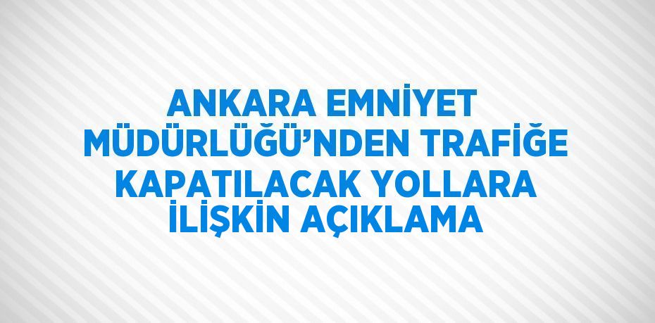 ANKARA EMNİYET MÜDÜRLÜĞÜ’NDEN TRAFİĞE KAPATILACAK YOLLARA İLİŞKİN AÇIKLAMA
