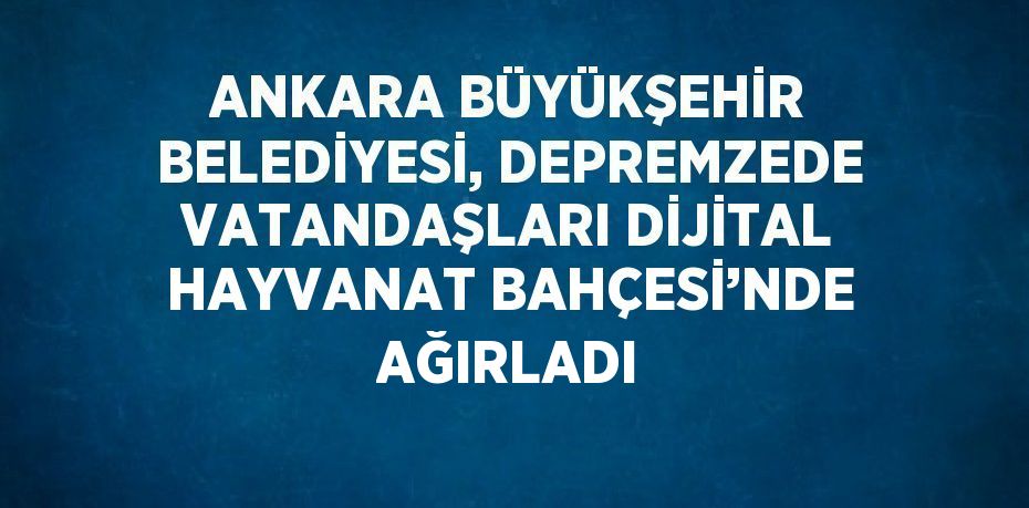 ANKARA BÜYÜKŞEHİR BELEDİYESİ, DEPREMZEDE VATANDAŞLARI DİJİTAL HAYVANAT BAHÇESİ’NDE AĞIRLADI