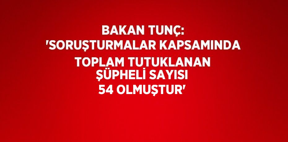 BAKAN TUNÇ: 'SORUŞTURMALAR KAPSAMINDA TOPLAM TUTUKLANAN ŞÜPHELİ SAYISI 54 OLMUŞTUR'