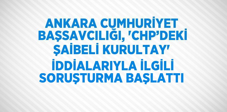 ANKARA CUMHURİYET BAŞSAVCILIĞI, 'CHP’DEKİ ŞAİBELİ KURULTAY' İDDİALARIYLA İLGİLİ SORUŞTURMA BAŞLATTI