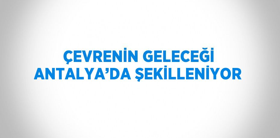 ÇEVRENİN GELECEĞİ ANTALYA’DA ŞEKİLLENİYOR