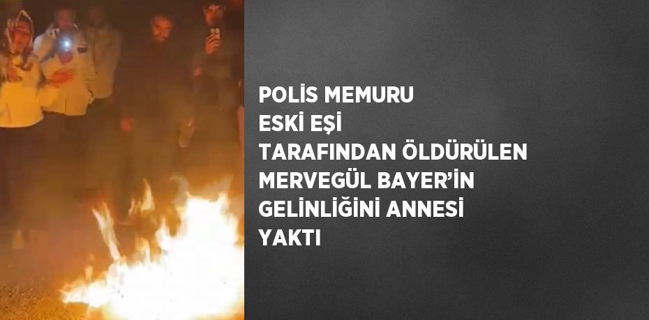 POLİS MEMURU ESKİ EŞİ TARAFINDAN ÖLDÜRÜLEN MERVEGÜL BAYER’İN GELİNLİĞİNİ ANNESİ YAKTI
