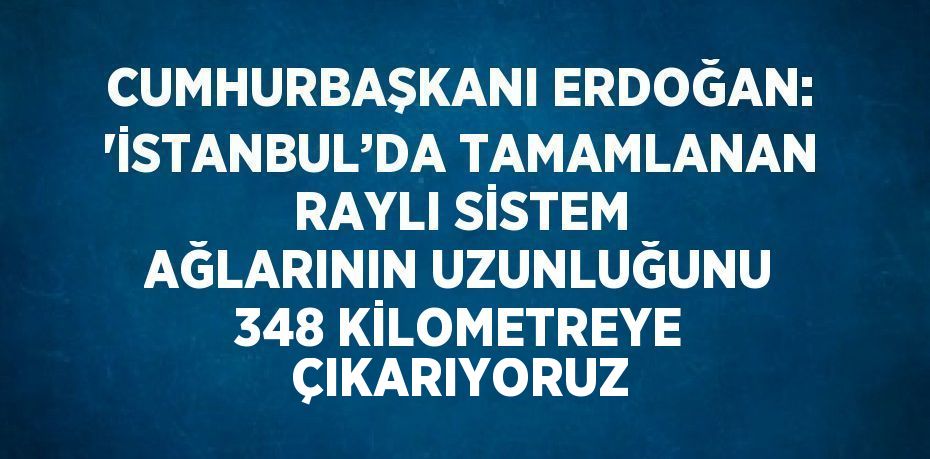CUMHURBAŞKANI ERDOĞAN: 'İSTANBUL’DA TAMAMLANAN RAYLI SİSTEM AĞLARININ UZUNLUĞUNU 348 KİLOMETREYE ÇIKARIYORUZ