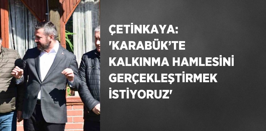 ÇETİNKAYA: 'KARABÜK’TE KALKINMA HAMLESİNİ GERÇEKLEŞTİRMEK İSTİYORUZ'