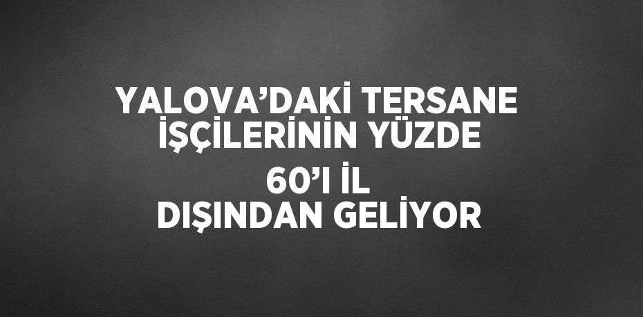 YALOVA’DAKİ TERSANE İŞÇİLERİNİN YÜZDE 60’I İL DIŞINDAN GELİYOR