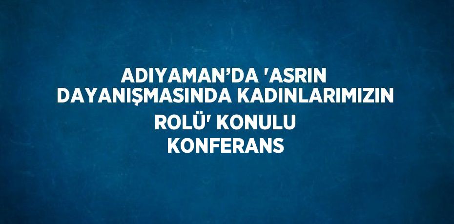 ADIYAMAN’DA 'ASRIN DAYANIŞMASINDA KADINLARIMIZIN ROLÜ' KONULU KONFERANS
