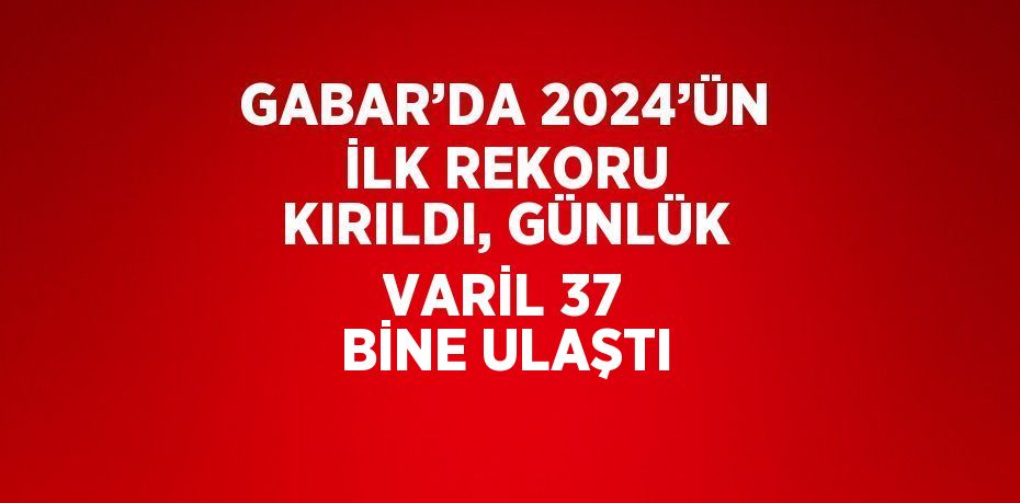 GABAR’DA 2024’ÜN İLK REKORU KIRILDI, GÜNLÜK VARİL 37 BİNE ULAŞTI