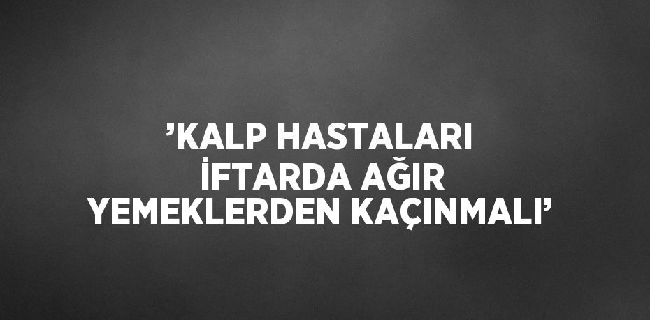 ’KALP HASTALARI İFTARDA AĞIR YEMEKLERDEN KAÇINMALI’