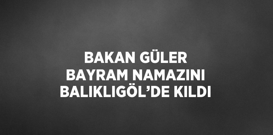 BAKAN GÜLER BAYRAM NAMAZINI BALIKLIGÖL’DE KILDI