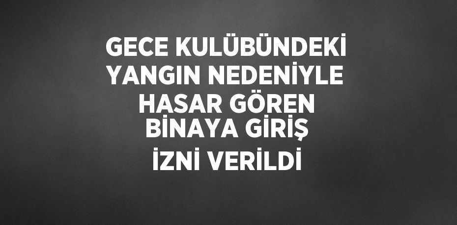 GECE KULÜBÜNDEKİ YANGIN NEDENİYLE HASAR GÖREN BİNAYA GİRİŞ İZNİ VERİLDİ