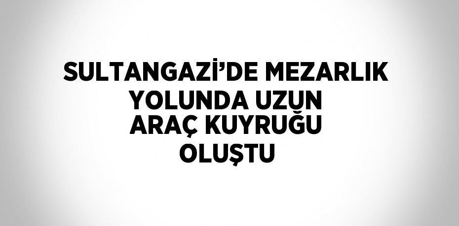 SULTANGAZİ’DE MEZARLIK YOLUNDA UZUN ARAÇ KUYRUĞU OLUŞTU
