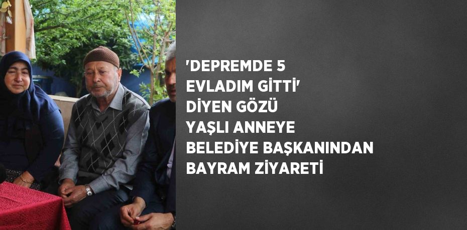 'DEPREMDE 5 EVLADIM GİTTİ' DİYEN GÖZÜ YAŞLI ANNEYE BELEDİYE BAŞKANINDAN BAYRAM ZİYARETİ