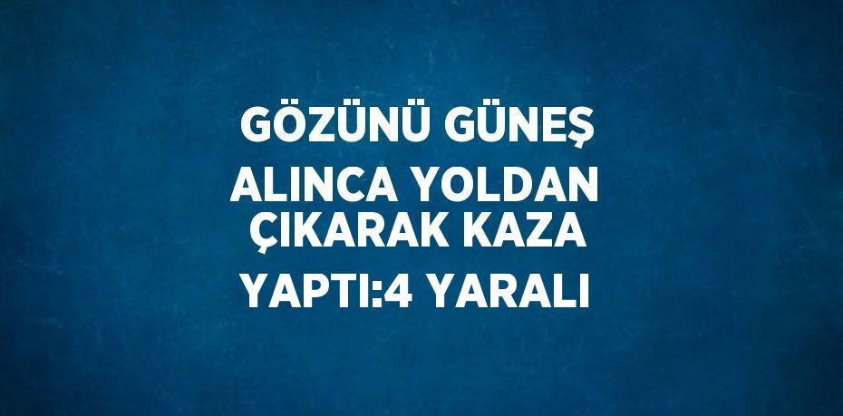 GÖZÜNÜ GÜNEŞ ALINCA YOLDAN ÇIKARAK KAZA YAPTI:4 YARALI