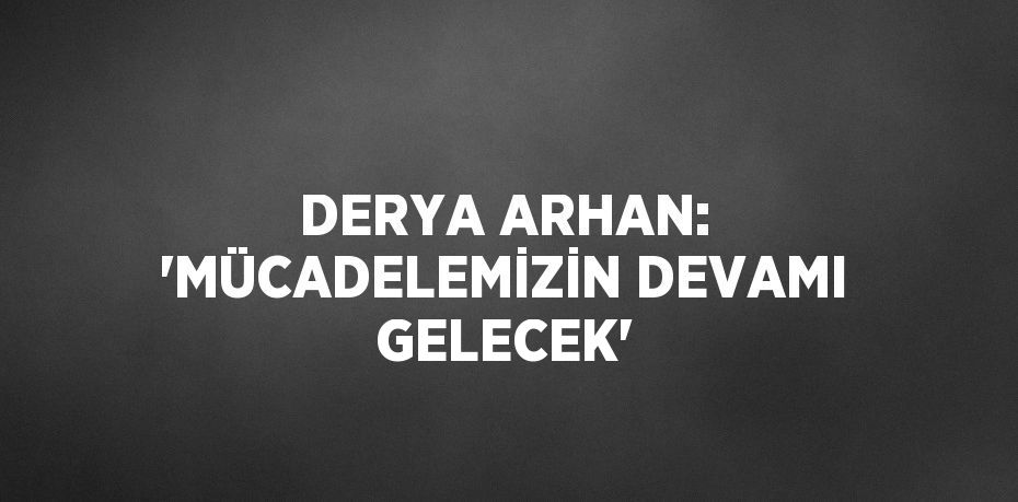 DERYA ARHAN: 'MÜCADELEMİZİN DEVAMI GELECEK'