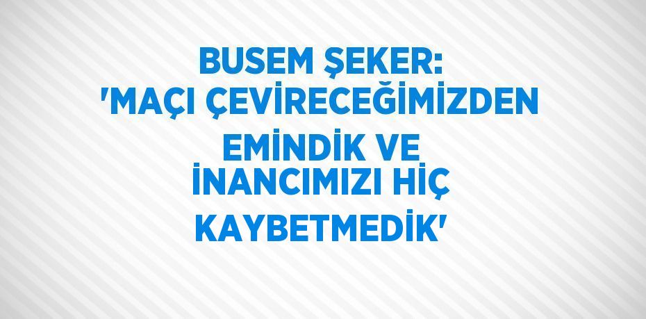 BUSEM ŞEKER: 'MAÇI ÇEVİRECEĞİMİZDEN EMİNDİK VE İNANCIMIZI HİÇ KAYBETMEDİK'