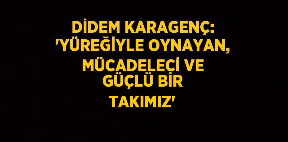 DİDEM KARAGENÇ: 'YÜREĞİYLE OYNAYAN, MÜCADELECİ VE GÜÇLÜ BİR TAKIMIZ'