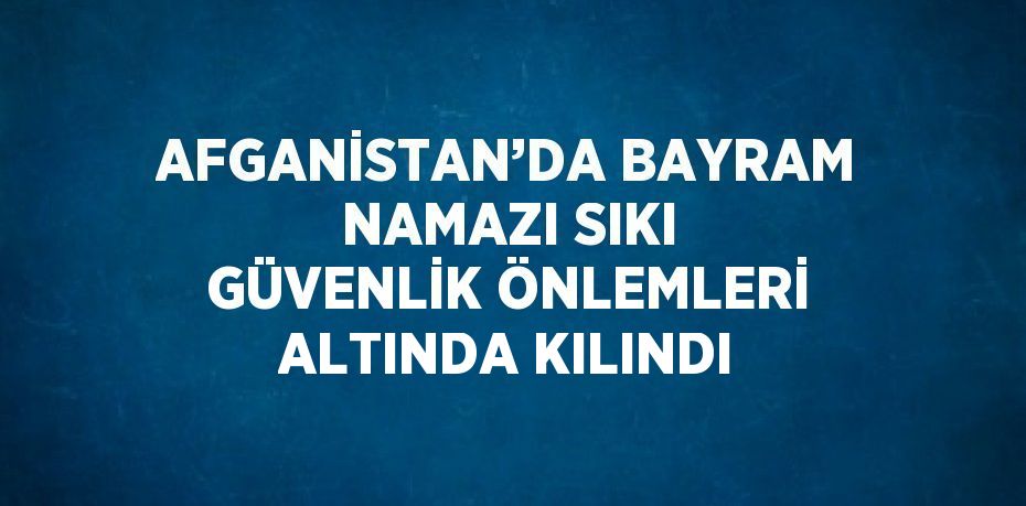 AFGANİSTAN’DA BAYRAM NAMAZI SIKI GÜVENLİK ÖNLEMLERİ ALTINDA KILINDI