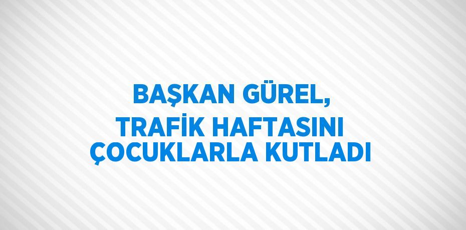 BAŞKAN GÜREL, TRAFİK HAFTASINI ÇOCUKLARLA KUTLADI
