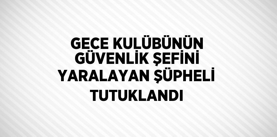 GECE KULÜBÜNÜN GÜVENLİK ŞEFİNİ YARALAYAN ŞÜPHELİ TUTUKLANDI