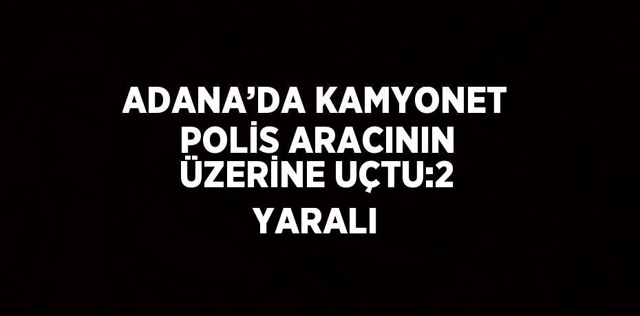 ADANA’DA KAMYONET POLİS ARACININ ÜZERİNE UÇTU:2 YARALI