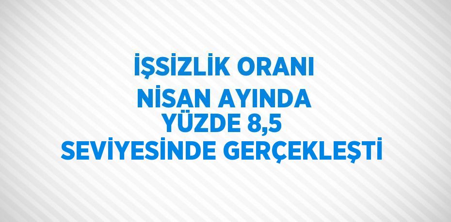 İŞSİZLİK ORANI NİSAN AYINDA YÜZDE 8,5 SEVİYESİNDE GERÇEKLEŞTİ