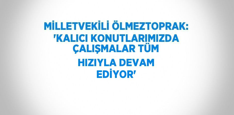 MİLLETVEKİLİ ÖLMEZTOPRAK: 'KALICI KONUTLARIMIZDA ÇALIŞMALAR TÜM HIZIYLA DEVAM EDİYOR'