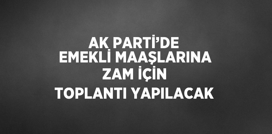 AK PARTİ’DE EMEKLİ MAAŞLARINA ZAM İÇİN TOPLANTI YAPILACAK