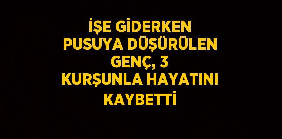 İŞE GİDERKEN PUSUYA DÜŞÜRÜLEN GENÇ, 3 KURŞUNLA HAYATINI KAYBETTİ