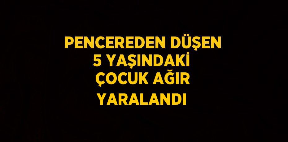 PENCEREDEN DÜŞEN 5 YAŞINDAKİ ÇOCUK AĞIR YARALANDI