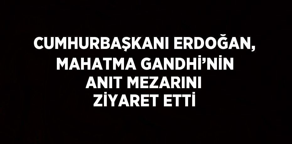 CUMHURBAŞKANI ERDOĞAN, MAHATMA GANDHİ’NİN ANIT MEZARINI ZİYARET ETTİ