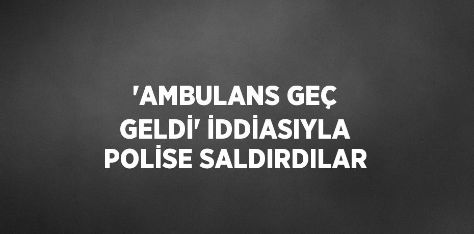 'AMBULANS GEÇ GELDİ' İDDİASIYLA POLİSE SALDIRDILAR