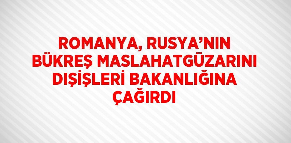 ROMANYA, RUSYA’NIN BÜKREŞ MASLAHATGÜZARINI DIŞİŞLERİ BAKANLIĞINA ÇAĞIRDI