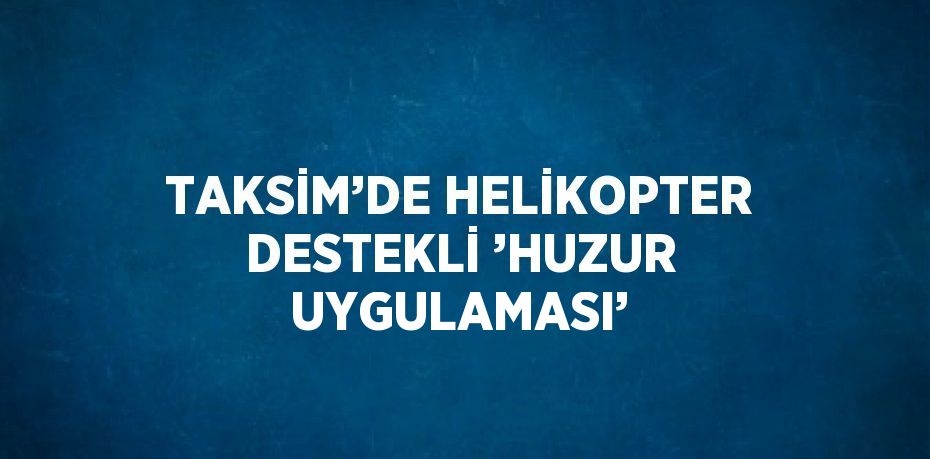 TAKSİM’DE HELİKOPTER DESTEKLİ ’HUZUR UYGULAMASI’