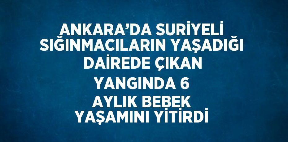 ANKARA’DA SURİYELİ SIĞINMACILARIN YAŞADIĞI DAİREDE ÇIKAN YANGINDA 6 AYLIK BEBEK YAŞAMINI YİTİRDİ