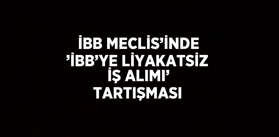 İBB MECLİS’İNDE ’İBB’YE LİYAKATSİZ İŞ ALIMI’ TARTIŞMASI