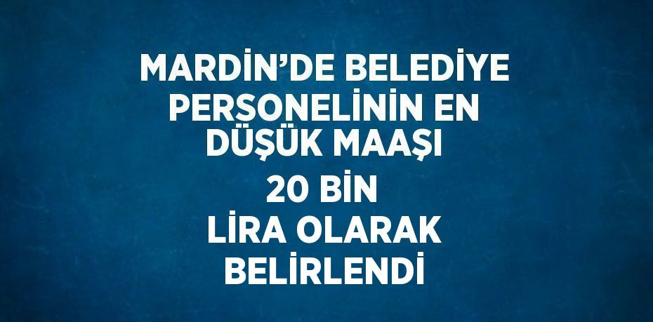 MARDİN’DE BELEDİYE PERSONELİNİN EN DÜŞÜK MAAŞI 20 BİN LİRA OLARAK BELİRLENDİ