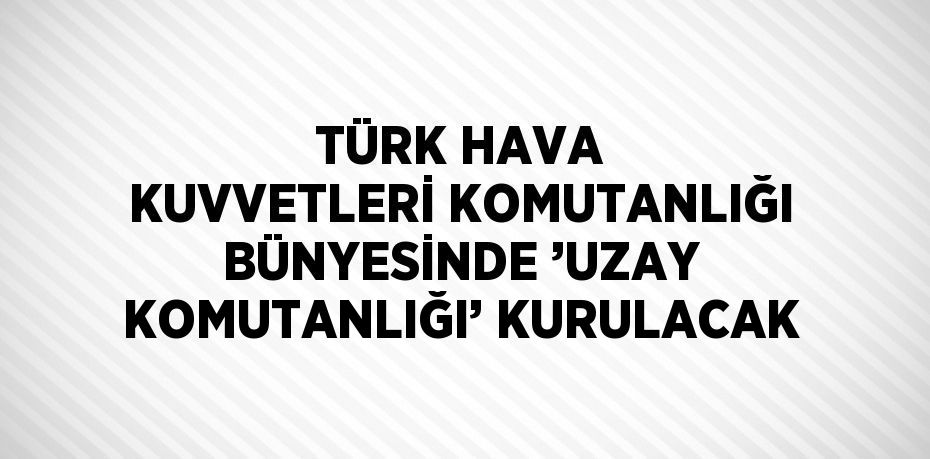 TÜRK HAVA KUVVETLERİ KOMUTANLIĞI BÜNYESİNDE ’UZAY KOMUTANLIĞI’ KURULACAK