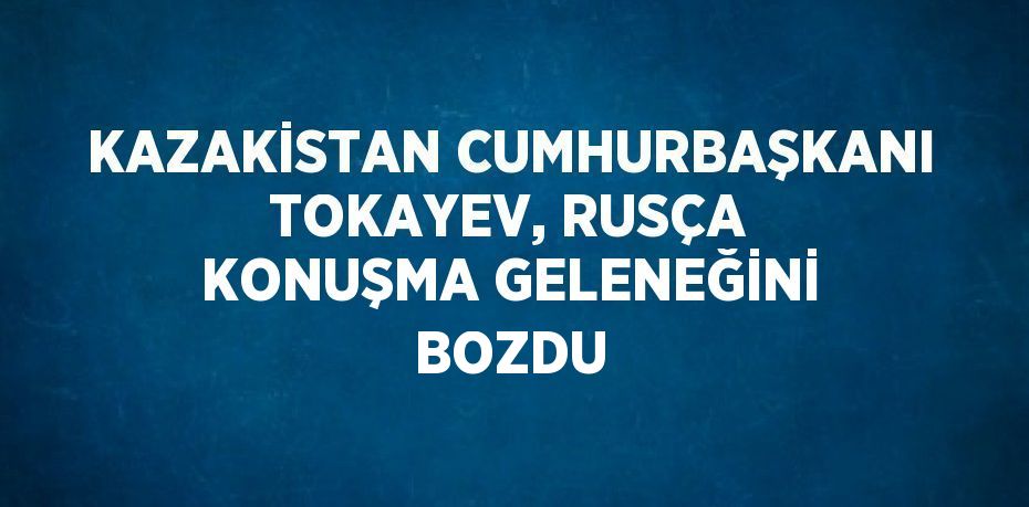 KAZAKİSTAN CUMHURBAŞKANI TOKAYEV, RUSÇA KONUŞMA GELENEĞİNİ BOZDU
