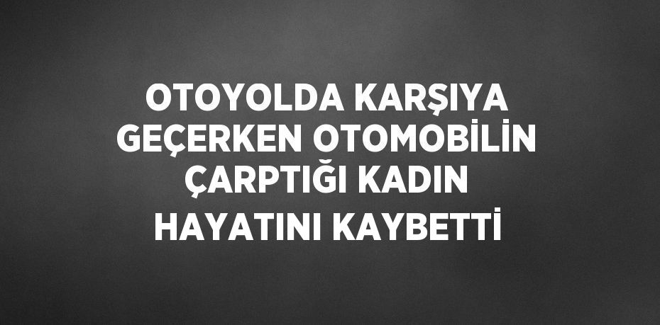 OTOYOLDA KARŞIYA GEÇERKEN OTOMOBİLİN ÇARPTIĞI KADIN HAYATINI KAYBETTİ